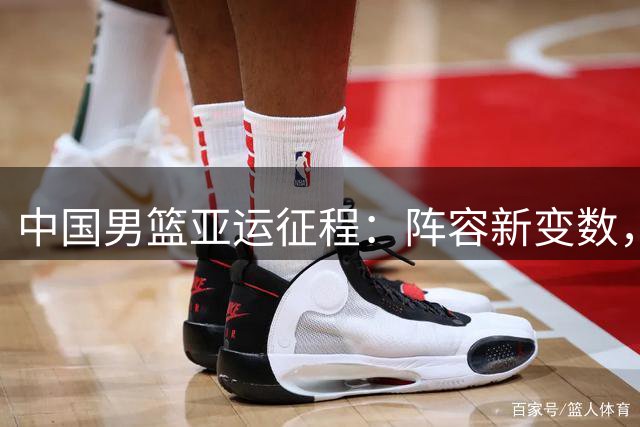 中国男篮亚运征程：阵容新变数，劲敌林立